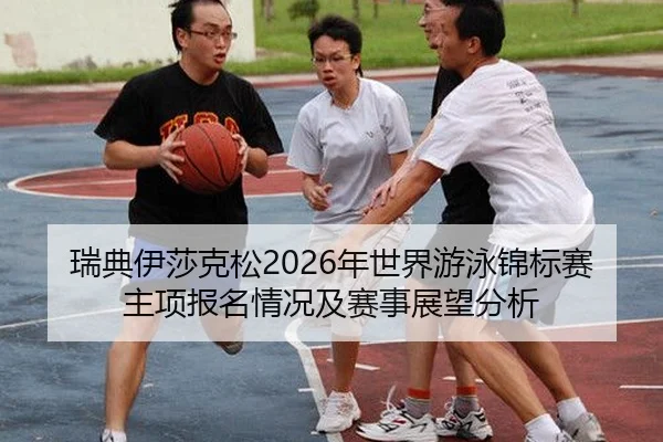 瑞典伊莎克松2026年世界游泳锦标赛主项报名情况及赛事展望分析