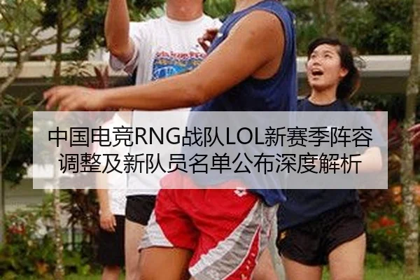 中国电竞RNG战队LOL新赛季阵容调整及新队员名单公布深度解析